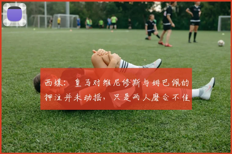西媒：皇马对维尼修斯与姆巴佩的押注并未动摇，只是两人磨合不佳