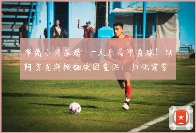 华裔小将菲慈佔-天乐荷甲首球！助阿贾克斯掀翻埃因霍温，归化前景引关注