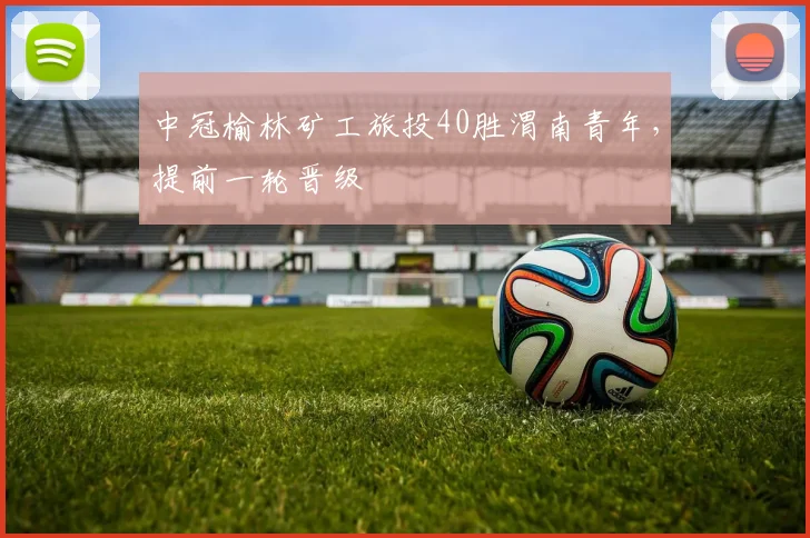 中冠榆林矿工旅投40胜渭南青年，提前一轮晋级