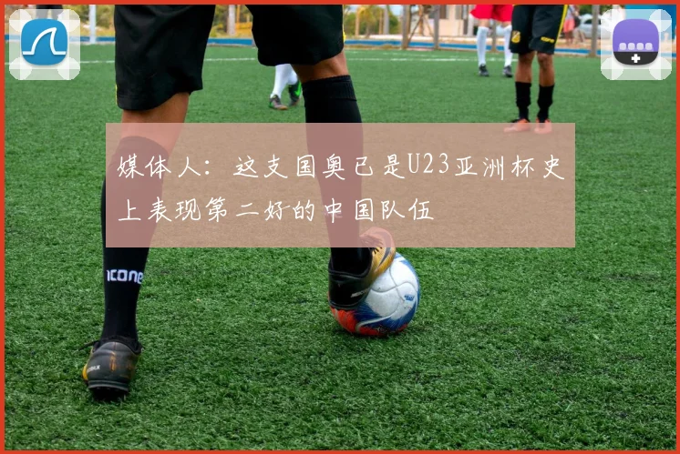 媒体人：这支国奥已是U23亚洲杯史上表现第二好的中国队伍