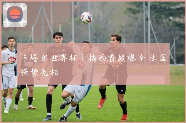 卡塔尔世界杯｜梅西首战爆冷 法国强势亮相