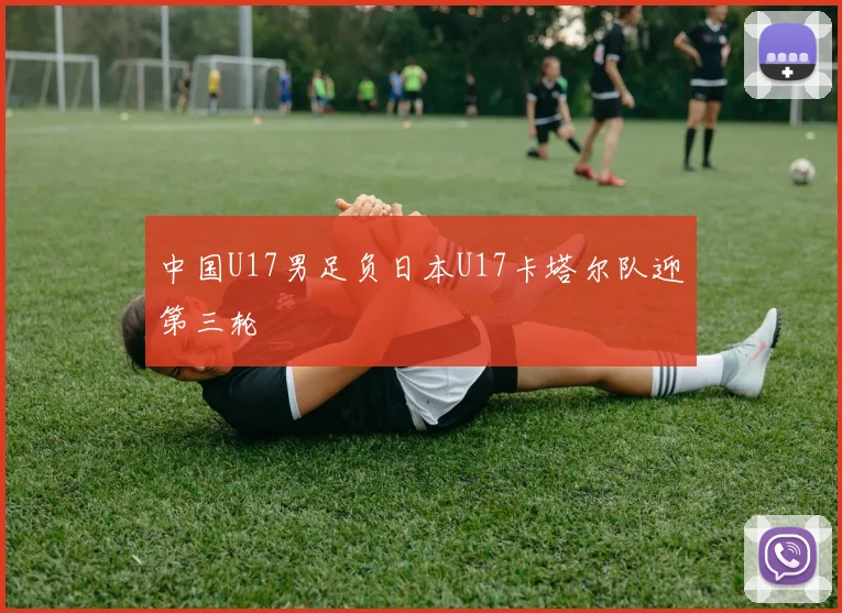 中国U17男足负日本U17卡塔尔队迎第三轮