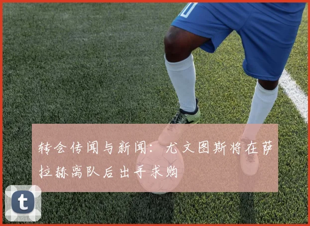 转会传闻与新闻：尤文图斯将在萨拉赫离队后出手求购