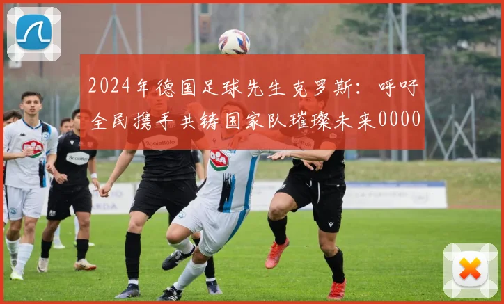 2024年德国足球先生克罗斯：呼吁全民携手共铸国家队璀璨未来0000644