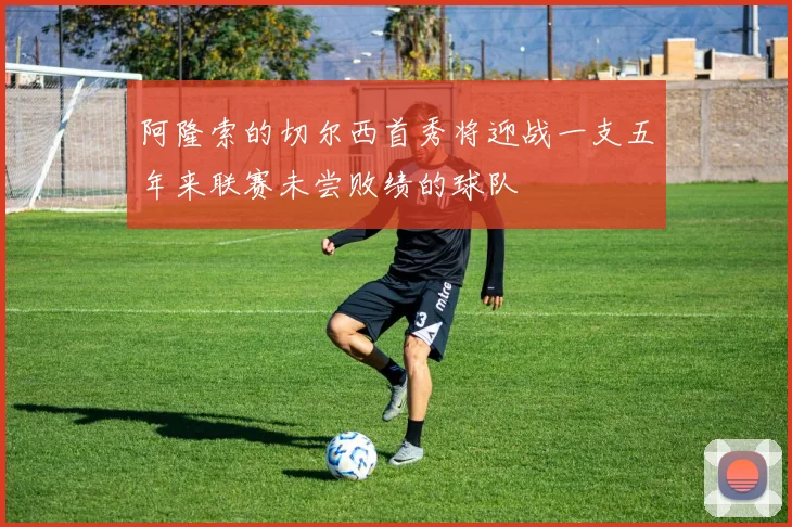 阿隆索的切尔西首秀将迎战一支五年来联赛未尝败绩的球队