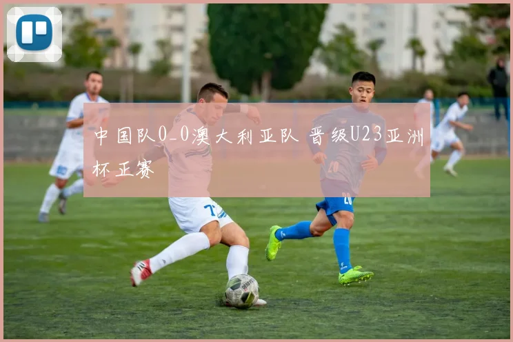 中国队0_0澳大利亚队 晋级U23亚洲杯正赛