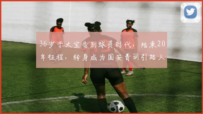 36岁于大宝告别球员时代，结束20年征程，转身成为国安青训引路人