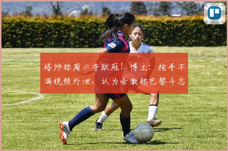 塔帅称周六夺欧冠！博主：枪手不满视频外泄，认为会激起巴黎斗志