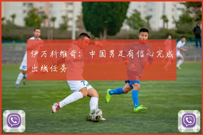 伊万科维奇：中国男足有信心完成出线任务