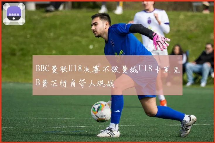 BBC曼联U18决赛不敌曼城U18卡里克B费芒特肖等人观战