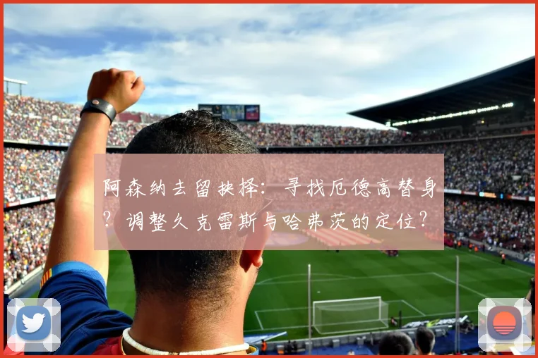 阿森纳去留抉择：寻找厄德高替身？调整久克雷斯与哈弗茨的定位？