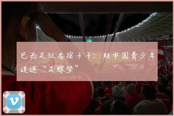 巴西足坛名宿卡卡：助中国青少年追逐“足球梦”