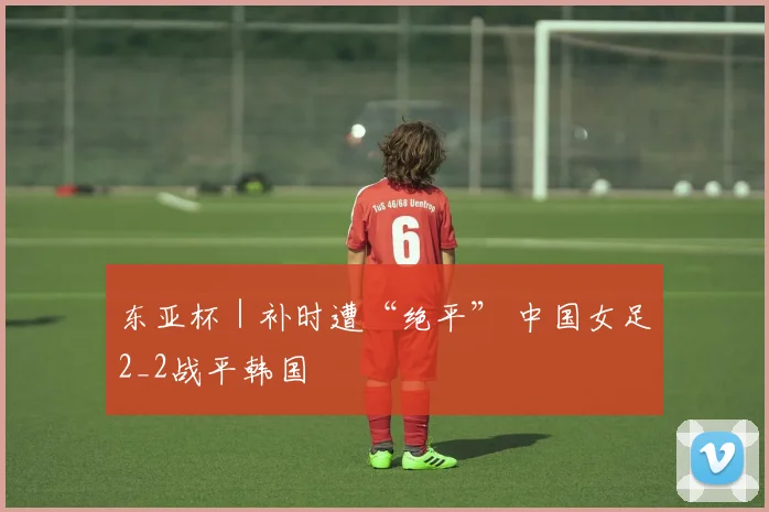 东亚杯｜补时遭“绝平” 中国女足2_2战平韩国