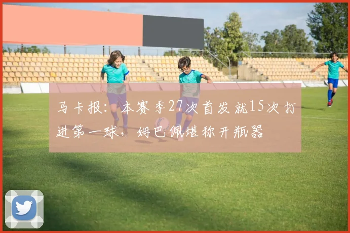 马卡报：本赛季27次首发就15次打进第一球，姆巴佩堪称开瓶器