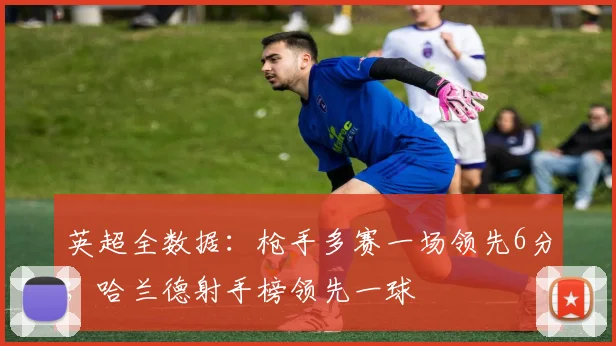 英超全数据：枪手多赛一场领先6分；哈兰德射手榜领先一球