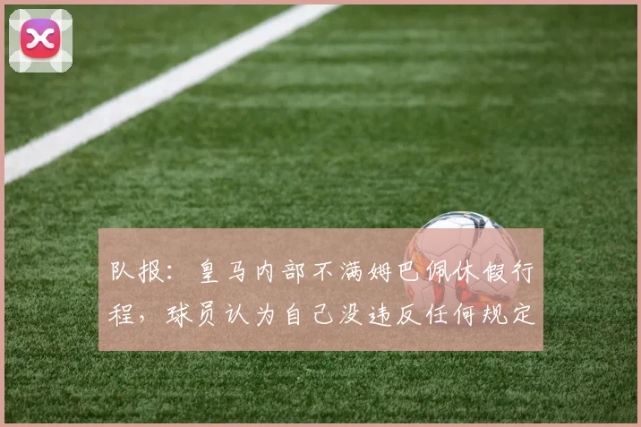 队报：皇马内部不满姆巴佩休假行程，球员认为自己没违反任何规定